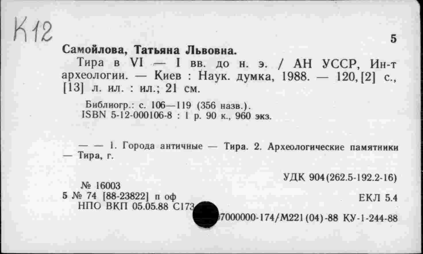 ﻿
Самойлова, Татьяна Львовна.
Тира в VI — I вв. до н. э. / АН УССР, Ин-т археологии. — Киев : Наук, думка, 1988. — 120, [2] с., [13] л. ил. : ил.; 21 см.
Библиогр.: с. 106—119 ( 356 назв.).
ISBN 5-12-000106-8 : 1 р. 90 к., 960 экз.
— — 1. Города античные — Тира. 2. Археологические памятники — Тира, г.
№ 16003
УДК 904(262.5-192.2-16)
5 № 74 [88-23822] п оф НПО ВКП 05.05.88 С17;
ЕКЛ 5.4
^■>7000000-174/М221 (04)-88 КУ-1-244-88